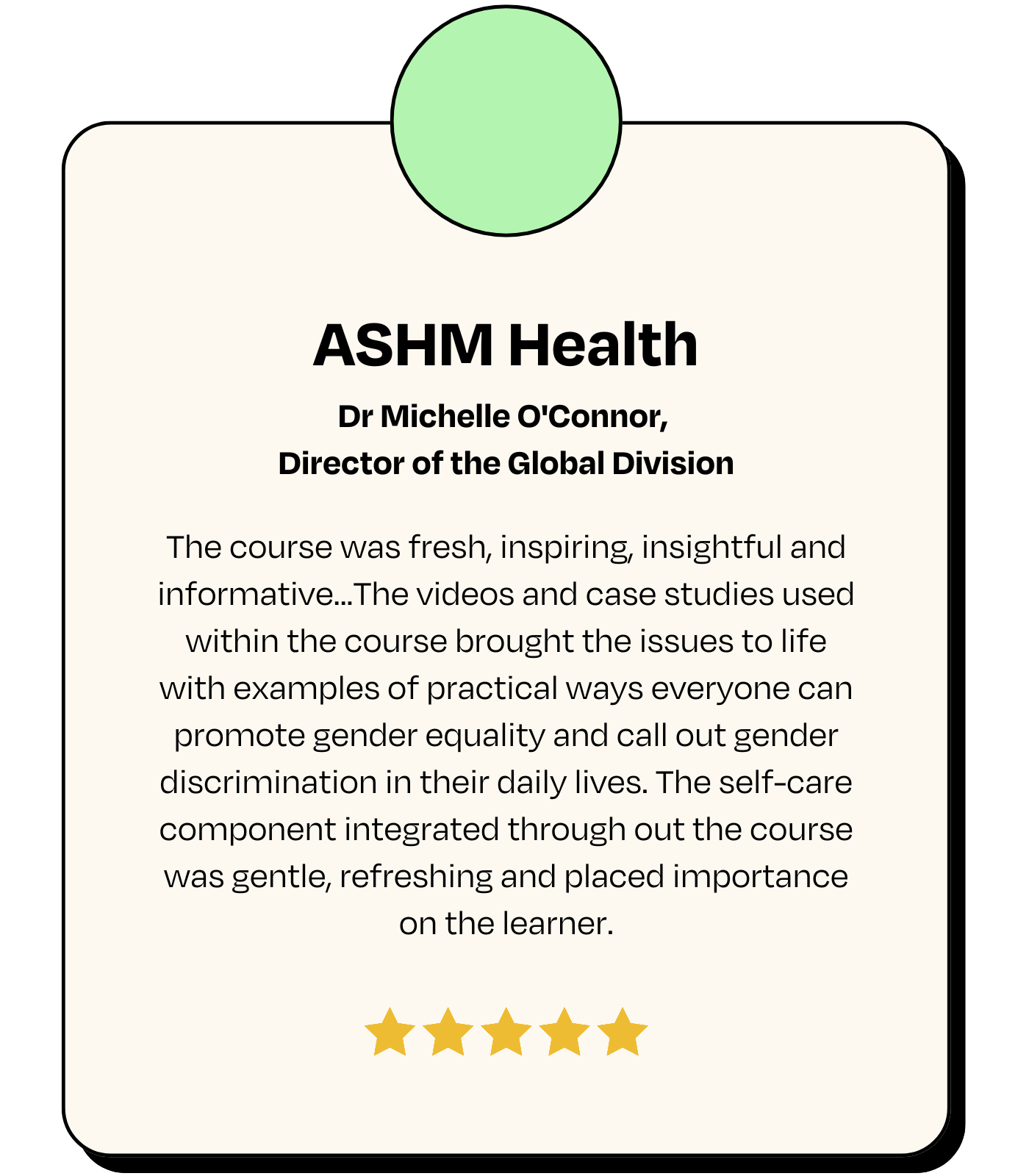 Testimonial: ASHM Health, Dr Michelle O'Connor, Director of the Global Division - 'The course was fresh, inspiring, insightful and informative...The videos and case studies used within the course brought the issues to life with examples of practical ways everyone can promote gender equality and call out gender discrimination in their daily lives. The self-care component integrated through out the course was gentle, refreshing and placed importance on the learner.'