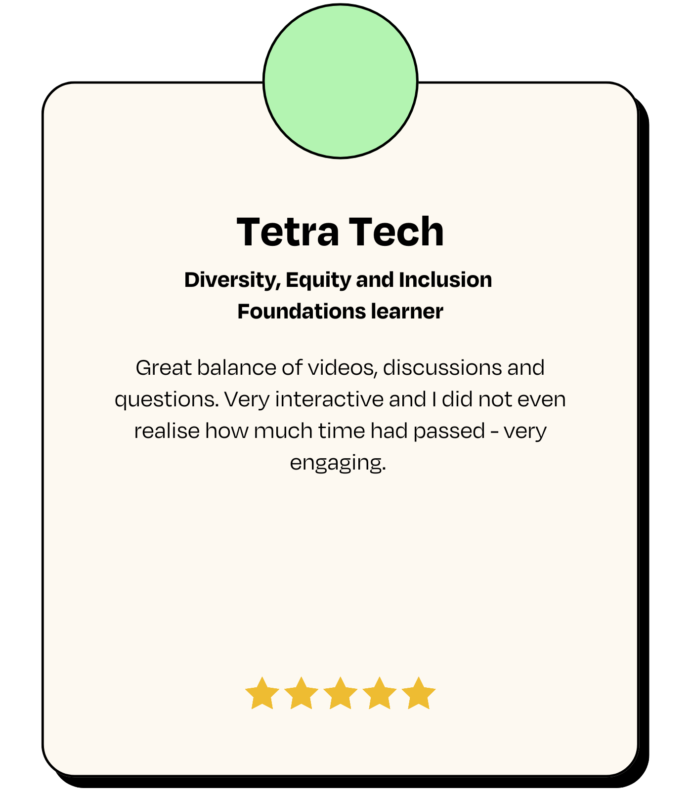 Testimonial: Tetra Tech, Diversity, Equity and Inclusion Foundations learner - 'Great balance of videos, discussions and questions. Very interactive and I did not even realise how much time had passed - very engaging.'