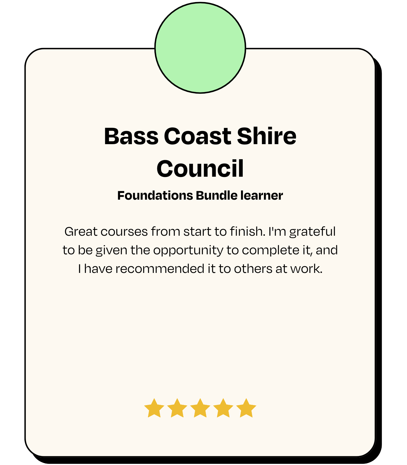 Testimonial: Bass Coast Shire Council, Foundations Bundle learner - 'Great courses from start to finish. I'm grateful to be given the opportunity to complete it, and I have recommended it to others at work.'